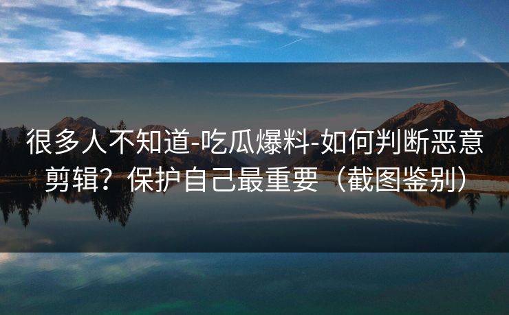 很多人不知道-吃瓜爆料-如何判断恶意剪辑？保护自己最重要（截图鉴别）