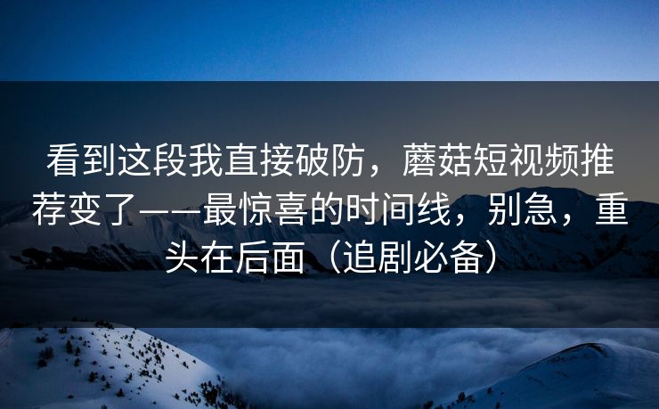看到这段我直接破防，蘑菇短视频推荐变了——最惊喜的时间线，别急，重头在后面（追剧必备）