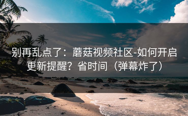别再乱点了：蘑菇视频社区-如何开启更新提醒？省时间（弹幕炸了）
