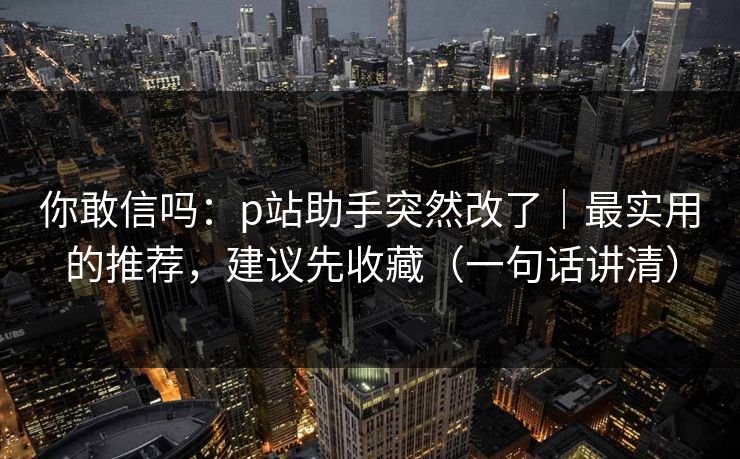 你敢信吗：p站助手突然改了｜最实用的推荐，建议先收藏（一句话讲清）