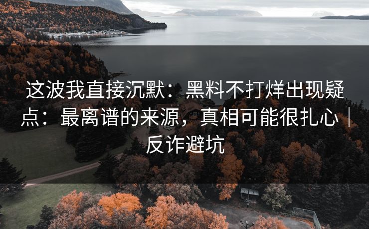这波我直接沉默：黑料不打烊出现疑点：最离谱的来源，真相可能很扎心｜反诈避坑