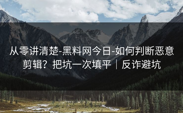 从零讲清楚-黑料网今日-如何判断恶意剪辑？把坑一次填平｜反诈避坑