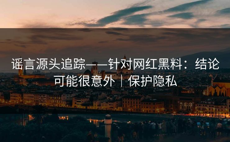 谣言源头追踪——针对网红黑料：结论可能很意外｜保护隐私