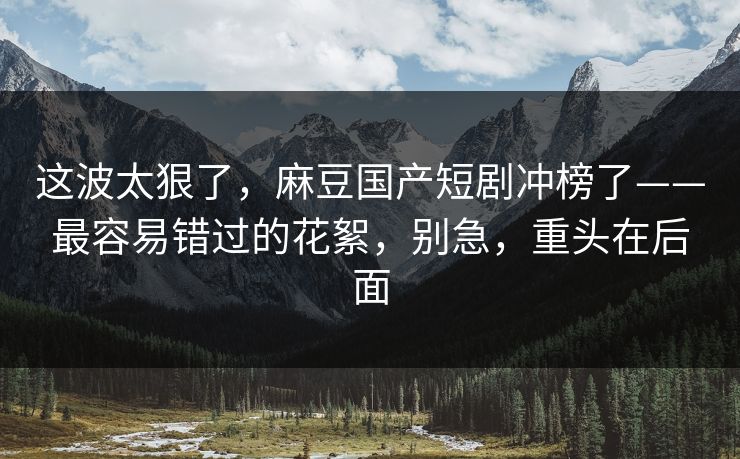 这波太狠了，麻豆国产短剧冲榜了——最容易错过的花絮，别急，重头在后面