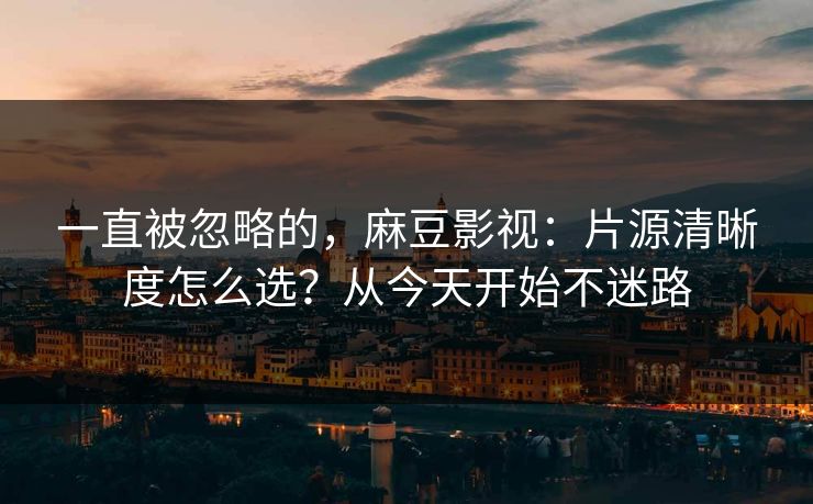一直被忽略的，麻豆影视：片源清晰度怎么选？从今天开始不迷路