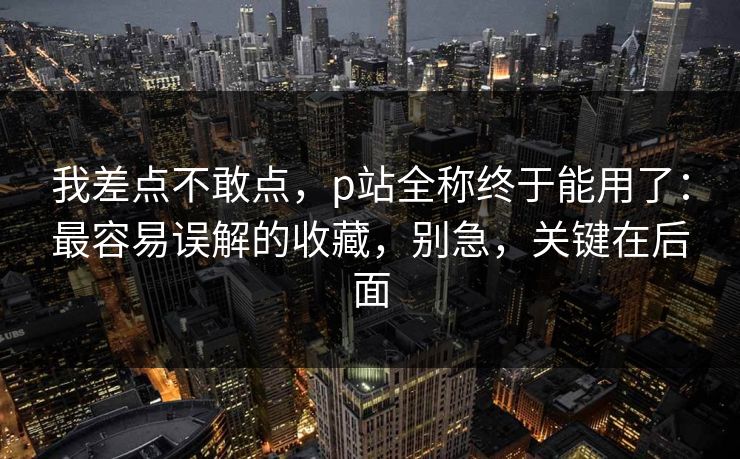我差点不敢点，p站全称终于能用了：最容易误解的收藏，别急，关键在后面