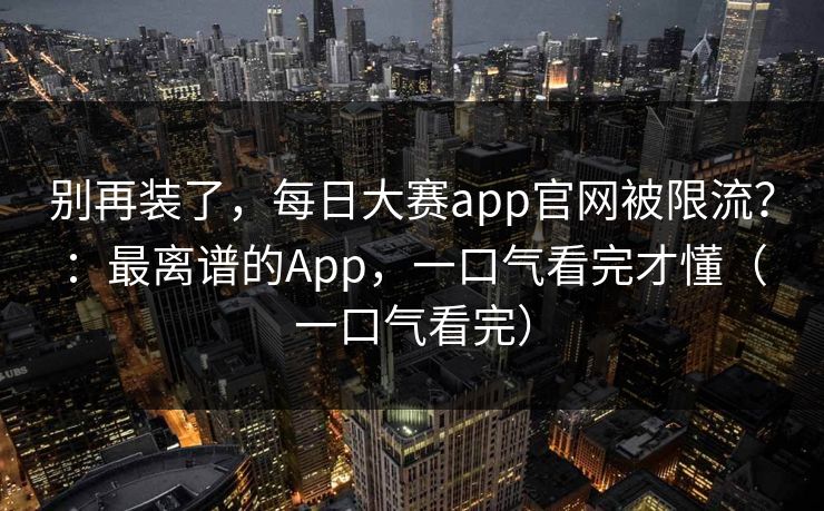 别再装了，每日大赛app官网被限流？：最离谱的App，一口气看完才懂（一口气看完）