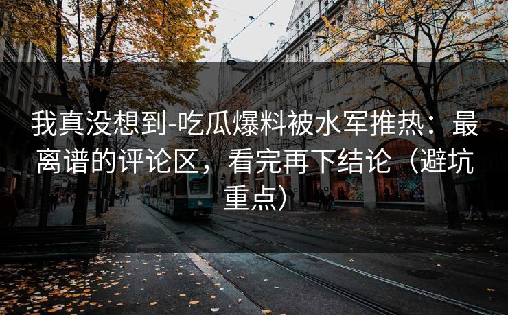 我真没想到-吃瓜爆料被水军推热：最离谱的评论区，看完再下结论（避坑重点）