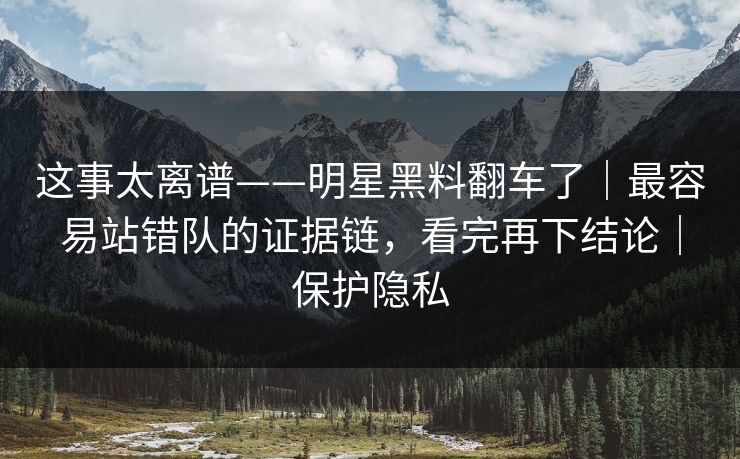 这事太离谱——明星黑料翻车了｜最容易站错队的证据链，看完再下结论｜保护隐私