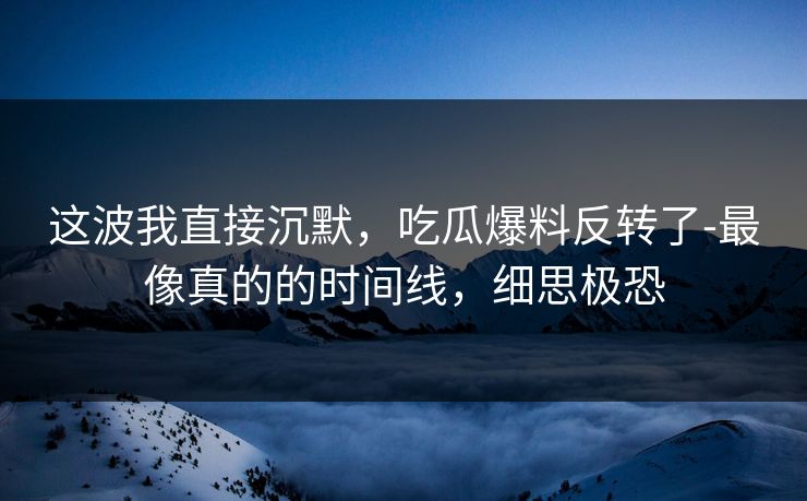 这波我直接沉默，吃瓜爆料反转了-最像真的的时间线，细思极恐