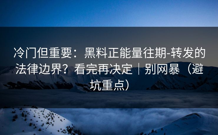 冷门但重要：黑料正能量往期-转发的法律边界？看完再决定｜别网暴（避坑重点）