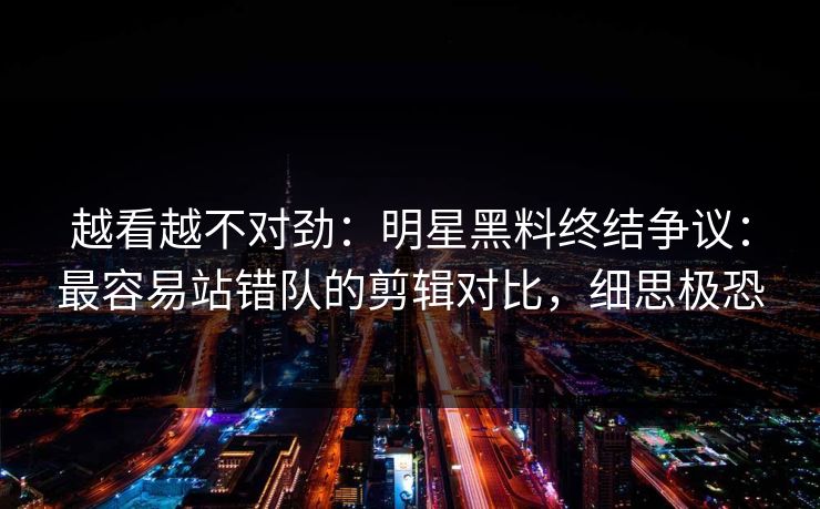 越看越不对劲：明星黑料终结争议：最容易站错队的剪辑对比，细思极恐