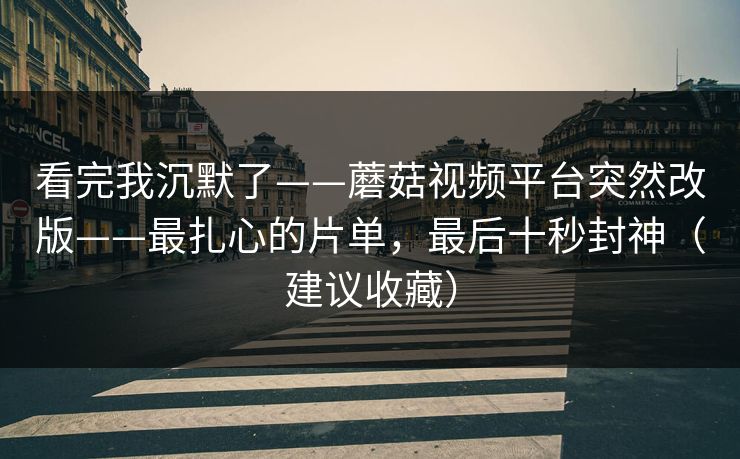 看完我沉默了——蘑菇视频平台突然改版——最扎心的片单，最后十秒封神（建议收藏）