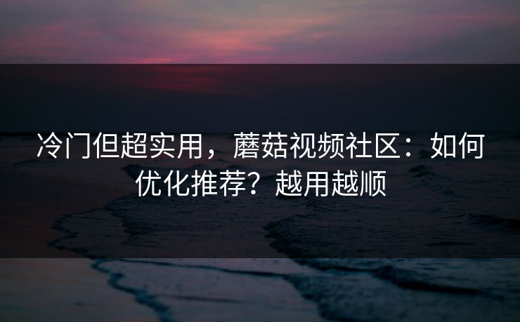 冷门但超实用，蘑菇视频社区：如何优化推荐？越用越顺