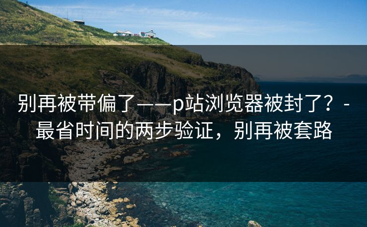 别再被带偏了——p站浏览器被封了？-最省时间的两步验证，别再被套路