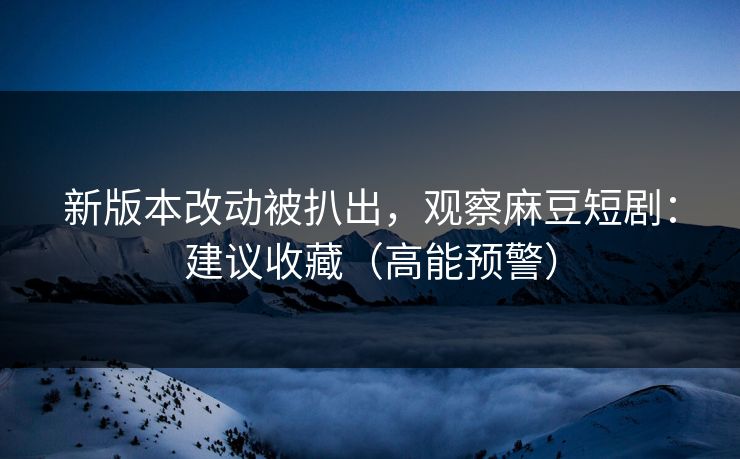新版本改动被扒出，观察麻豆短剧：建议收藏（高能预警）