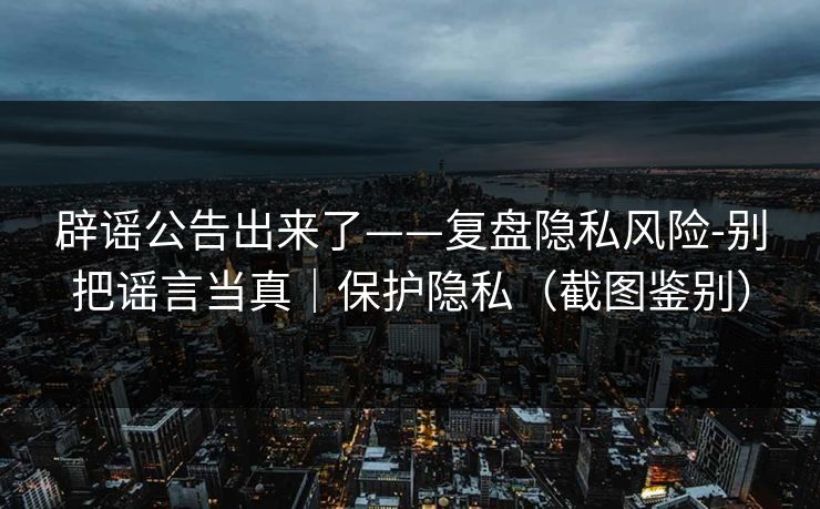 辟谣公告出来了——复盘隐私风险-别把谣言当真｜保护隐私（截图鉴别）