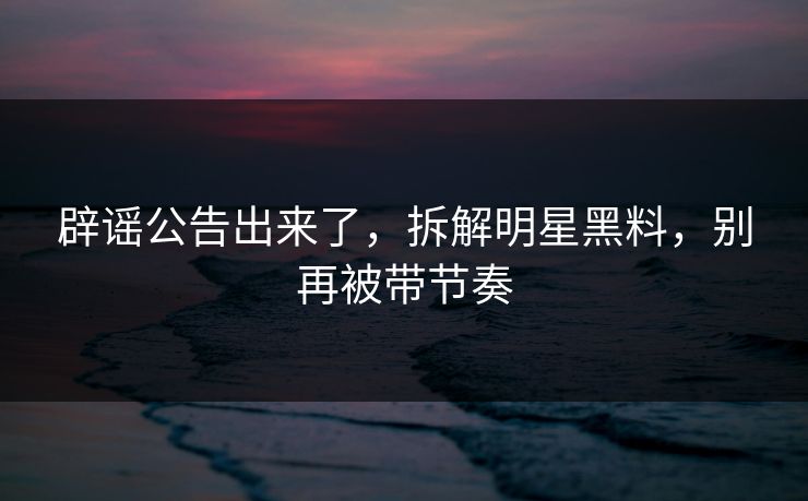 辟谣公告出来了，拆解明星黑料，别再被带节奏