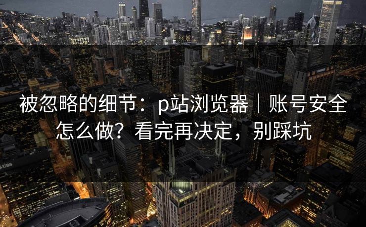 被忽略的细节：p站浏览器｜账号安全怎么做？看完再决定，别踩坑