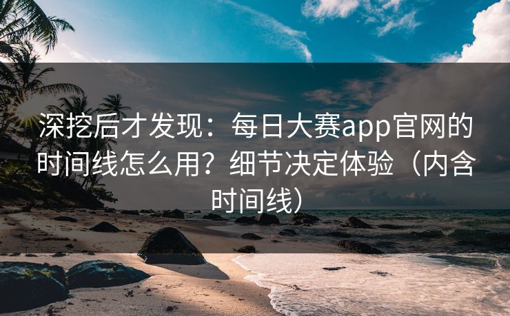 深挖后才发现：每日大赛app官网的时间线怎么用？细节决定体验（内含时间线）