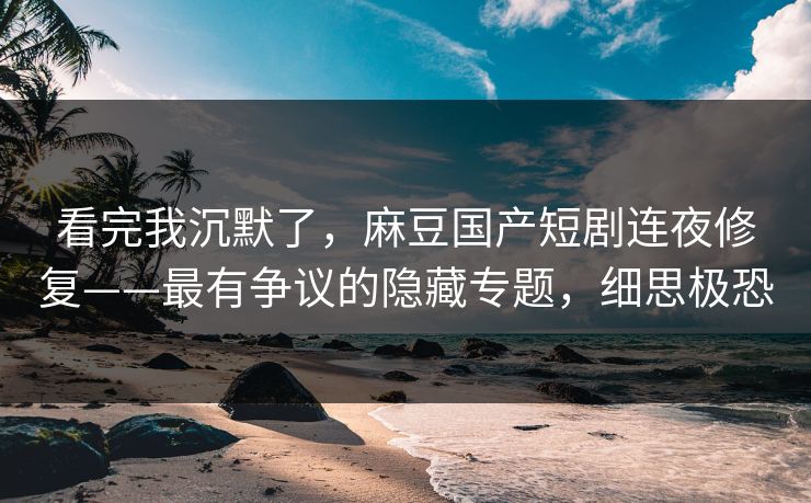 看完我沉默了，麻豆国产短剧连夜修复——最有争议的隐藏专题，细思极恐