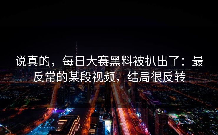 说真的，每日大赛黑料被扒出了：最反常的某段视频，结局很反转