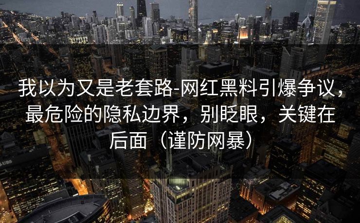 我以为又是老套路-网红黑料引爆争议，最危险的隐私边界，别眨眼，关键在后面（谨防网暴）