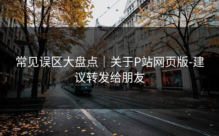 常见误区大盘点｜关于P站网页版-建议转发给朋友