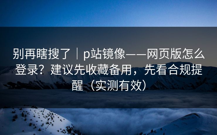 别再瞎搜了｜p站镜像——网页版怎么登录？建议先收藏备用，先看合规提醒（实测有效）
