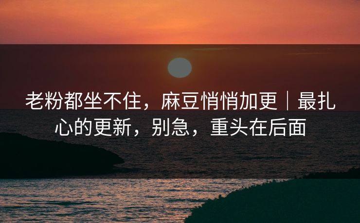 老粉都坐不住，麻豆悄悄加更｜最扎心的更新，别急，重头在后面