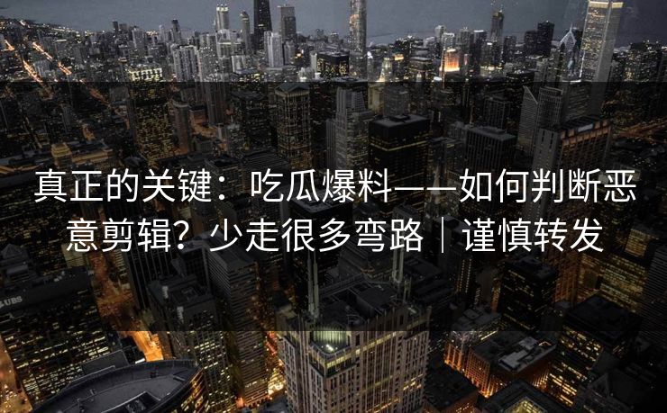 真正的关键：吃瓜爆料——如何判断恶意剪辑？少走很多弯路｜谨慎转发
