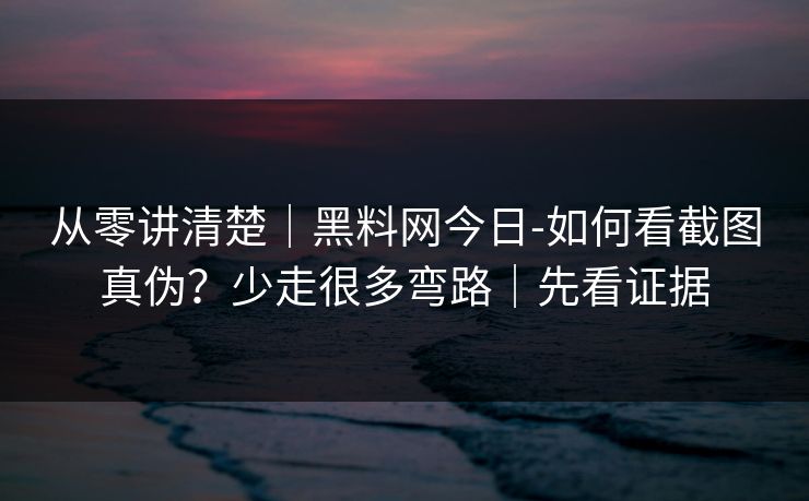 从零讲清楚｜黑料网今日-如何看截图真伪？少走很多弯路｜先看证据