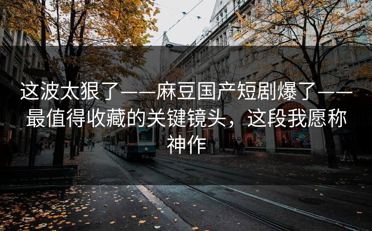 这波太狠了——麻豆国产短剧爆了——最值得收藏的关键镜头，这段我愿称神作