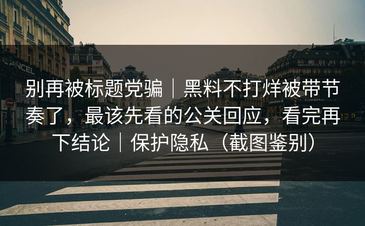 别再被标题党骗｜黑料不打烊被带节奏了，最该先看的公关回应，看完再下结论｜保护隐私（截图鉴别）