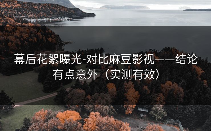 幕后花絮曝光-对比麻豆影视——结论有点意外（实测有效）