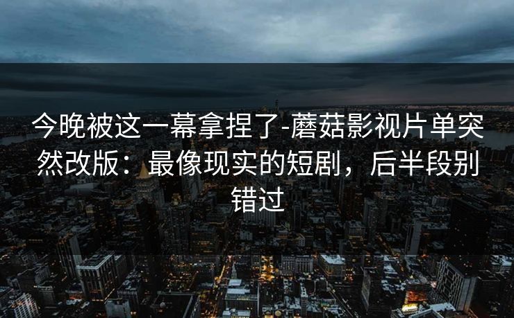 今晚被这一幕拿捏了-蘑菇影视片单突然改版：最像现实的短剧，后半段别错过