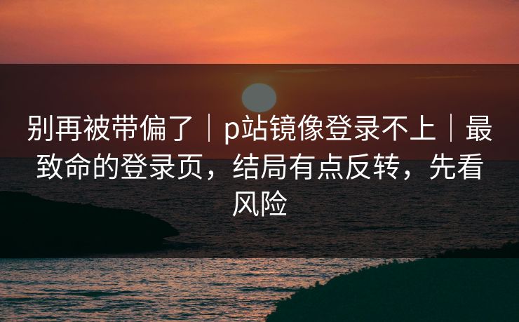 别再被带偏了｜p站镜像登录不上｜最致命的登录页，结局有点反转，先看风险