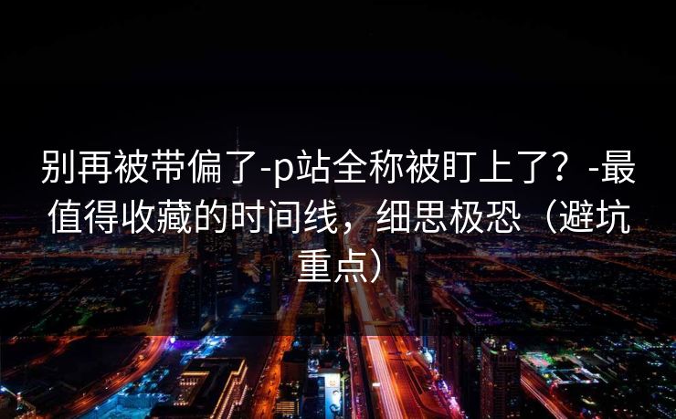 别再被带偏了-p站全称被盯上了？-最值得收藏的时间线，细思极恐（避坑重点）