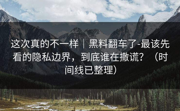 这次真的不一样｜黑料翻车了-最该先看的隐私边界，到底谁在撒谎？（时间线已整理）