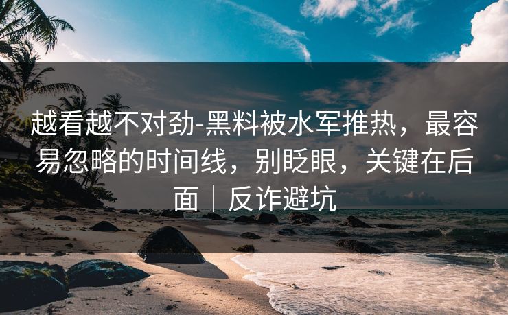 越看越不对劲-黑料被水军推热，最容易忽略的时间线，别眨眼，关键在后面｜反诈避坑