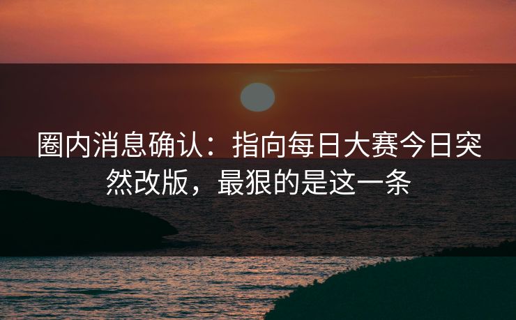 圈内消息确认：指向每日大赛今日突然改版，最狠的是这一条