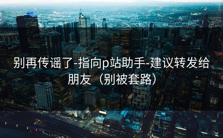 别再传谣了-指向p站助手-建议转发给朋友（别被套路）
