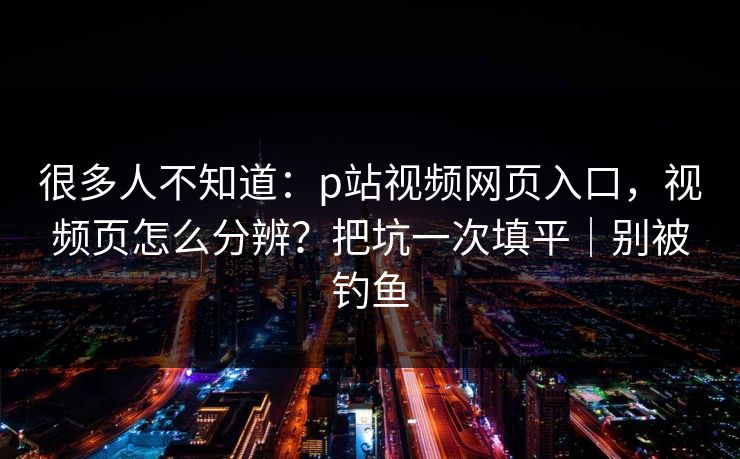 很多人不知道：p站视频网页入口，视频页怎么分辨？把坑一次填平｜别被钓鱼