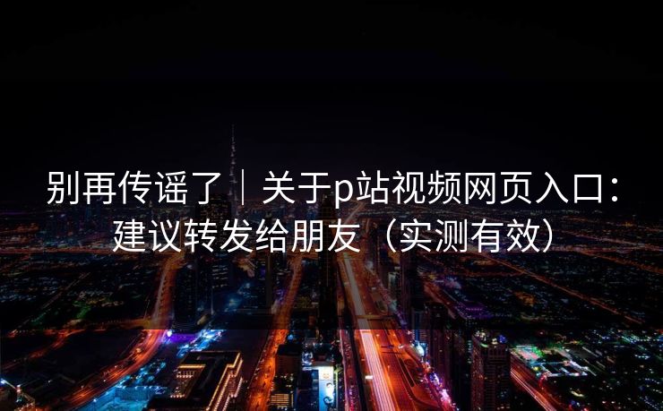 别再传谣了｜关于p站视频网页入口：建议转发给朋友（实测有效）