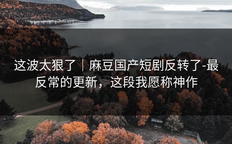 这波太狠了｜麻豆国产短剧反转了-最反常的更新，这段我愿称神作