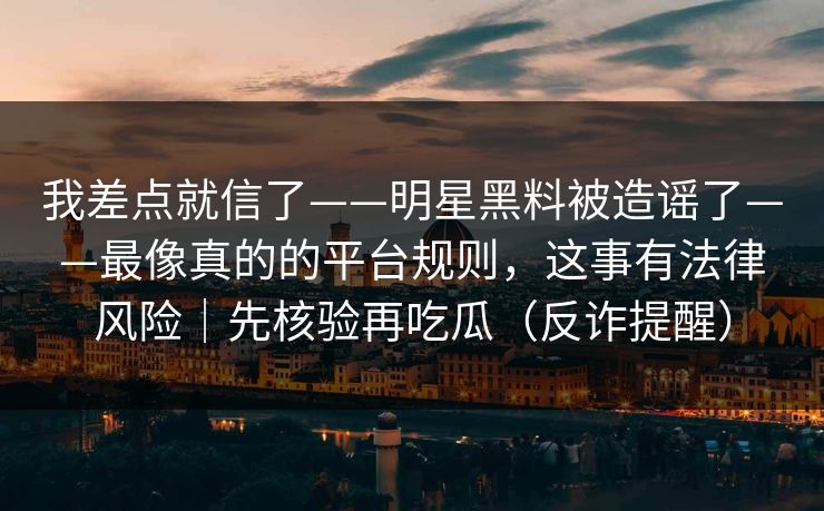 我差点就信了——明星黑料被造谣了——最像真的的平台规则，这事有法律风险｜先核验再吃瓜（反诈提醒）