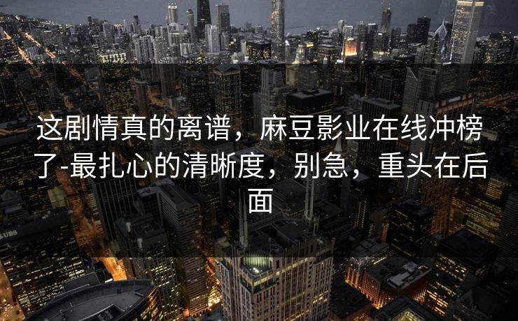 这剧情真的离谱，麻豆影业在线冲榜了-最扎心的清晰度，别急，重头在后面