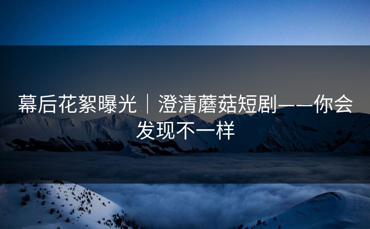 幕后花絮曝光｜澄清蘑菇短剧——你会发现不一样