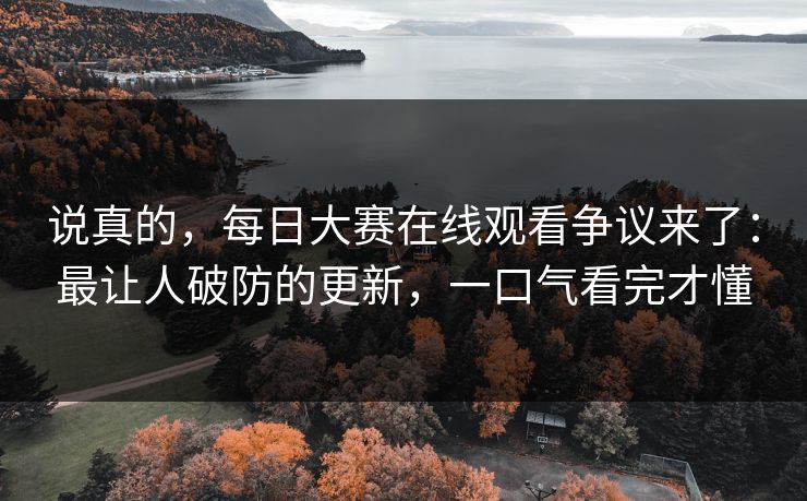 说真的，每日大赛在线观看争议来了：最让人破防的更新，一口气看完才懂