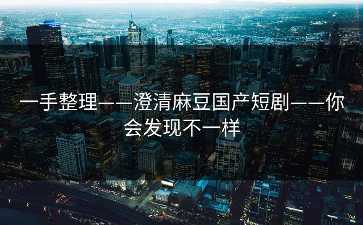 一手整理——澄清麻豆国产短剧——你会发现不一样